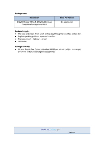 24 of 26
Package rates:
Description Price Per Person
1 Night Onboard Ship & 1 Night at Bintang
Flores Hotel or Jayakarta Hotel
On application
Package includes
 The boat and meals (from lunch on first day through to breakfast on last day)
 English speaking guide on tours and transfers
 Transfer airport – habrour – airport
 Donations
Package excludes
 Airfare, Airport Tax, Conservation Fee USD15 per person (subject to change),
Donation, and all personal gratuities (drinks).
 
