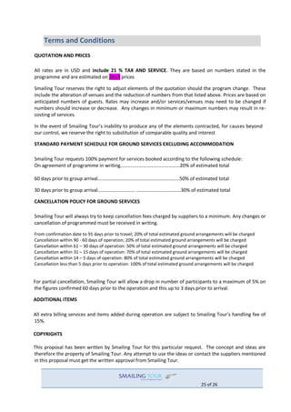 25 of 26
Terms and Conditions
QUOTATION AND PRICES
All rates are in USD and include 21 % TAX AND SERVICE. They are based on numbers stated in the
programme and are estimated on 2013 prices
Smailing Tour reserves the right to adjust elements of the quotation should the program change. These
include the alteration of venues and the reduction of numbers from that listed above. Prices are based on
anticipated numbers of guests. Rates may increase and/or services/venues may need to be changed if
numbers should increase or decrease. Any changes in minimum or maximum numbers may result in re-
costing of services.
In the event of Smailing Tour’s inability to produce any of the elements contracted, for causes beyond
our control, we reserve the right to substitution of comparable quality and interest
STANDARD PAYMENT SCHEDULE FOR GROUND SERVICES EXCLUDING ACCOMMODATION
Smailing Tour requests 100% payment for services booked according to the following schedule:
On agreement of programme in writing…………………………………………20% of estimated total
60 days prior to group arrival…………………………………………………………50% of estimated total
30 days prior to group arrival………………………… ………………………………30% of estimated total
CANCELLATION POLICY FOR GROUND SERVICES
Smailing Tour will always try to keep cancellation fees charged by suppliers to a minimum. Any changes or
cancellation of programmed must be received in writing.
From confirmation date to 91 days prior to travel; 20% of total estimated ground arrangements will be charged
Cancellation within 90 - 60 days of operation; 20% of total estimated ground arrangements will be charged
Cancellation within 61 – 30 days of operation: 50% of total estimated ground arrangements will be charged
Cancellation within 31 – 15 days of operation: 70% of total estimated ground arrangements will be charged
Cancellation within 14 – 5 days of operation: 80% of total estimated ground arrangements will be charged
Cancellation less than 5 days prior to operation: 100% of total estimated ground arrangements will be charged
For partial cancellation, Smailing Tour will allow a drop in number of participants to a maximum of 5% on
the figures confirmed 60 days prior to the operation and this up to 3 days prior to arrival.
ADDITIONAL ITEMS
All extra billing services and items added during operation are subject to Smailing Tour’s handling fee of
15%.
COPYRIGHTS
This proposal has been written by Smailing Tour for this particular request. The concept and ideas are
therefore the property of Smailing Tour. Any attempt to use the ideas or contact the suppliers mentioned
in this proposal must get the written approval from Smailing Tour.
 