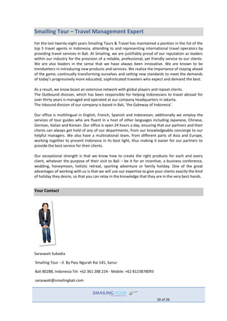 26 of 26
Smailing Tour – Travel Management Expert
For the last twenty-eight years Smailing Tours & Travel has maintained a position in the list of the
top 5 travel agents in Indonesia, attending to and representing international travel operators by
providing travel services in Bali. At Smailing, we are justifiably proud of our reputation as leaders
within our industry for the provision of a reliable, professional, yet friendly service to our clients.
We are also leaders in the sense that we have always been innovative. We are known to be
trendsetters in introducing new products and services. We realize the importance of staying ahead
of the game; continually transforming ourselves and setting new standards to meet the demands
of today’s progressively more educated, sophisticated travelers who expect and demand the best.
As a result, we know boast an extensive network with global players and repeat clients.
The Outbound division, which has been responsible for helping Indonesians to travel abroad for
over thirty years is managed and operated at our company headquarters in Jakarta.
The Inbound division of our company is based in Bali, ‘the Gateway of Indonesia’.
Our office is multilingual in English, French, Spanish and Indonesian; additionally we employ the
services of tour guides who are fluent in a host of other languages including Japanese, Chinese,
German, Italian and Korean. Our office is open 24 hours a day, ensuring that our partners and their
clients can always get hold of any of our departments, from our knowledgeable concierge to our
helpful managers. We also have a multinational team, from different parts of Asia and Europe,
working together to present Indonesia in its best light, thus making it easier for our partners to
provide the best service for their clients.
Our exceptional strength is that we know how to create the right products for each and every
client, whatever the purpose of their visit to Bali – be it for an incentive, a business conference,
wedding, honeymoon, holistic retreat, sporting adventure or family holiday. One of the great
advantages of working with us is that we will use our expertise to give your clients exactly the kind
of holiday they desire, so that you can relax in the knowledge that they are in the very best hands.
Your Contact
Saraswati Subadia
Smailing Tour - Jl. By Pass Ngurah Rai 145, Sanur
Bali 80288, Indonesia Tel: +62 361 288 224 - Mobile: +62 8123878093
saraswati@smailingbali.com
 