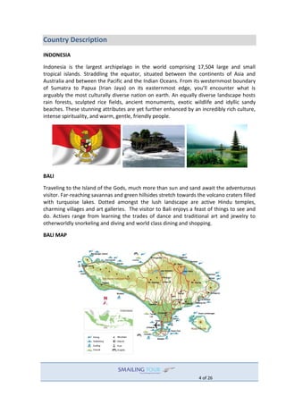 4 of 26
Country Description
INDONESIA
Indonesia is the largest archipelago in the world comprising 17,504 large and small
tropical islands. Straddling the equator, situated between the continents of Asia and
Australia and between the Pacific and the Indian Oceans. From its westernmost boundary
of Sumatra to Papua (Irian Jaya) on its easternmost edge, you’ll encounter what is
arguably the most culturally diverse nation on earth. An equally diverse landscape hosts
rain forests, sculpted rice fields, ancient monuments, exotic wildlife and idyllic sandy
beaches. These stunning attributes are yet further enhanced by an incredibly rich culture,
intense spirituality, and warm, gentle, friendly people.
BALI
Traveling to the Island of the Gods, much more than sun and sand await the adventurous
visitor. Far-reaching savannas and green hillsides stretch towards the volcano craters filled
with turquoise lakes. Dotted amongst the lush landscape are active Hindu temples,
charming villages and art galleries. The visitor to Bali enjoys a feast of things to see and
do. Actives range from learning the trades of dance and traditional art and jewelry to
otherworldly snorkeling and diving and world class dining and shopping.
BALI MAP
 