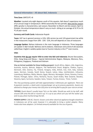 5 of 26
General Information – All about Bali, Indonesia
Time Zone: GMT/UTC +8
Weather: Located only eight degrees south of the equator, Bali doesn’t experience much
of an annual range in temperature. While seasonally the two periods; Wet and Dry season
differ greatly in characteristics; wet season; November to March and dry season; April to
October, the actual temperature doesn’t vary so much- sitting at an average of 31 ºC to 33
ºC all year round.
Currency and Credit Cards: Indonesian Rupiah
Taxes: VAT tax in general services is 21%; 10% service tax and 11% government tax while
in the restaurants ranges from 10% - 15% - 21%, this will depends on class of restaurant.
Language Spoken: Bahasa Indonesia is the main language in Indonesia. Three languages
are spoken in Bali include: Balinese and its dialects, Indonesian and a kind of old Javanese
called Kawi. English is widely spoken due to Tourism industry is the 2nd
main income.
VISA:
Countries that do not require VISA to enter into Bali and Indonesia: Brunei Darussalam,
Chile, Hong Kong and Macau – Special Administrative Region, Malaysia, Morocco, Peru,
Philippines, Singapore, Thailand and Vietnam
Visa on Arrival available for those holding passport; South Africa, Algiers, USA, Argentina,
Australia, Austria, Bahrain, Belgium, The Netherland, Brazil, Bulgaria, Chekov, Cyprus,
Denmark, UEA, Estonia, Fiji, Finland, Hungary, India, British, Iran, Irish, Italy, Iceland,
Japan, German, Canada, South Korea, Kuwait, Latvia, Libya, Liechtenstein, Lithuania,
Luxemburg, Maldives, Malta, Mexico, Egypt, Monaco, Norwegian, Oman, Panama, France,
Poland, Portugal, Qatar, China, Romania, Russia, Saudi Arabia, New Zealand, Slovakia,
Slovenia, Spain, Suriname, Sweden, Swiss, Taiwan, Tunisia, Greece, Timor, Turkish.
The Visa purchasing system will take approximately 5-10minutes per applicant. There are
6 payment counters, a bank and a moneychanger set up to process payments. Guests are
advised to change your money into US$ prior to arriving Bali to pay for your visa on arrival.
TIPPING: Guest doesn’t usually leave Tip’s on the table. Should you wish to tip staff, add
around 10% onto the bill or round it up. It is up to you what sum you tell the waiter you
wish to pay when he/she brings the bill.
POWER SUPPLY: 230 AC. Electric shavers and other electrical appliance bought elsewhere
in Indonesia can all be used, however it is advisable to bring a socket adaptor. Many
hotels also have adaptors (in limited amount) available for the use of guests.
 