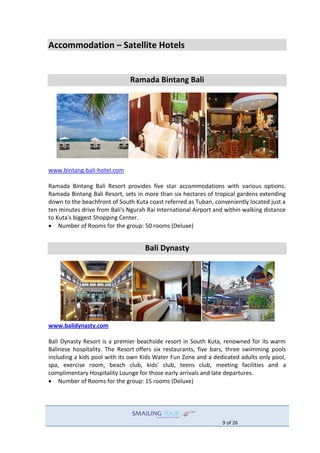 9 of 26
Accommodation – Satellite Hotels
Ramada Bintang Bali
www.bintang-bali-hotel.com
Ramada Bintang Bali Resort provides five star accommodations with various options.
Ramada Bintang Bali Resort, sets in more than six hectares of tropical gardens extending
down to the beachfront of South Kuta coast referred as Tuban, conveniently located just a
ten minutes drive from Bali's Ngurah Rai International Airport and within walking distance
to Kuta's biggest Shopping Center.
 Number of Rooms for the group: 50 rooms (Deluxe)
Bali Dynasty
www.balidynasty.com
Bali Dynasty Resort is a premier beachside resort in South Kuta, renowned for its warm
Balinese hospitality. The Resort offers six restaurants, five bars, three swimming pools
including a kids pool with its own Kids Water Fun Zone and a dedicated adults only pool,
spa, exercise room, beach club, kids' club, teens club, meeting facilities and a
complimentary Hospitality Lounge for those early arrivals and late departures.
 Number of Rooms for the group: 15 rooms (Deluxe)
 