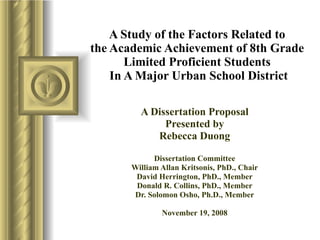 A Study of the Factors Related to  the Academic Achievement of 8th Grade  Limited Proficient Students  In A Major Urban School District A Dissertation Proposal Presented by Rebecca Duong Dissertation Committee William Allan Kritsonis, PhD., Chair David Herrington, PhD., Member Donald R. Collins, PhD., Member Dr. Solomon Osho, Ph.D., Member November 19, 2008 