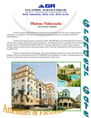 Better Communities. Better Lives. Better by GA.



                                 Chateau Valenzuela
                                           Your dream realized


         Globe Asiatique Realty Holdings Corporation has once again come up with a project beyond
expectation. Giving idea to the idea of “luxurious living within our reach”, we present CHATEAU
VALENZUELA.

           Ideal for the Filipino people searching for SAFE, AFFORDABLE and HIGH-QUALITY homes to
call their own, Chateau Valenzuela is the perfect choice. Its financing scheme is packaged to be very flexible,
starting with its “NO DOWN PAYMENT EQUITY”, that allows the buyers to choose from a range of
monthly equities to better fit their spending capacity, after which the remaining loan will be provided by
Pag-IBIG Fund.

         Chateau Valenzuela has 18 buildings, with each building having 6 floors with a total of 84 units per
building. Each unit will be delivered FULLY FINISHED and completely “live-able”, the idea being to ease
the buyer of the burden of reinvesting for the beautification of their units.
 