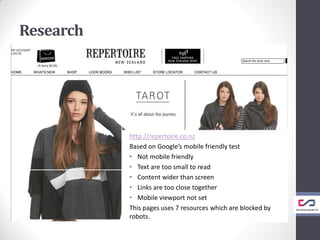 http://repertoire.co.nz
Based on Google’s mobile friendly test
• Not mobile friendly
• Text are too small to read
• Content wider than screen
• Links are too close together
• Mobile viewport not set
This pages uses 7 resources which are blocked by
robots.
Research
 
