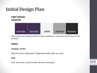 Initial Design Plan
FIRST DESIGN
COLOURS
These colours are consistent with the client’s preference – clean and should focus on the
products.
FONTS
Headings and Nav
20px font-family: Copperplate / Copperplate Gothic Light, sans-serif;
Body
14px font-family: ‘Lucida Console’, Monaco, monospace;
#333366 #333366 #ffffff #999999 #000000
 