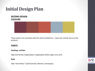 Initial Design Plan
SECOND DESIGN
COLOURS
These colours are consistent with the client’s preference – clean and should focus on the
products.
FONTS
Headings and Nav
20px font-family: Copperplate / Copperplate Gothic Light, sans-serif;
Body
14px font-family: ‘Lucida Console’, Monaco, monospace;
 