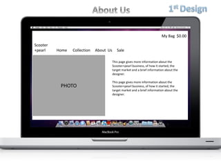 Scooter
+pearl Home Collection About Us Sale
My Bag $0.00
PHOTO
This page gives more information about the
Scooter+pearl business, of how it started, the
target market and a brief information about the
designer.
This page gives more information about the
Scooter+pearl business, of how it started, the
target market and a brief information about the
designer.
 