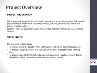 Project Overview
PROJECT DESCRIPTION
This is a website design for Scooter+Pearl’s existing and potential customers. The site will
provide detailed information about the products, services, shop location and enable
visitors to order on-line.
Scooter + Pearl produces high quality hand crafted clothes by Christina Goss, a clothing
designer.
SITE PURPOSE
The E-commerce technology
• To market online the Scooter+Pearl clothing lines and attract potential customers.
• To break geographic barriers that slows down the sales of Scooter+Pearl clothing
lines.
• To provide important information to potential customers - location, contact details,
shop hours, about the designer and how the business started.
 