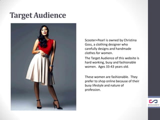 Target Audience
Scooter+Pearl is owned by Christina
Goss, a clothing designer who
carefully designs and handmade
clothes for women.
The Target Audience of this website is
hard working, busy and fashionable
women. Ages 33-43 years old.
These women are fashionable. They
prefer to shop online because of their
busy lifestyle and nature of
profession.
 