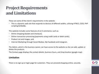 ProjectRequirements
and Limitations
These are some of the client’s requirements in the website:
• This is a dynamic web site that responds to devices of different widths, utilising HTML5, CSS3, PHP
scripting & MySQL.
This website includes some features of an E-commerce, such as:
• Online shopping (basket and checkout);
• Online transaction processing (payments using credit cards or debit cards);
• Product List and Images; and
• Internet Marketing through Social Medias, like Facebook and Instagram.
The Admin, which is the business owner, can have access to the website so she can add, update or
delete the products.
The Contact page displays the contact details, business hours, and shop location (google map).
Limitation
There is no sign up or login page for customers. They can proceed shopping online, securely.
 