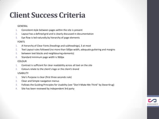 Client Success Criteria
GENERAL
1. Consistent style between pages within the site is present
2. Layout has a defined grid and is clearly discussed in documentation
3. Eye flow is led naturally by hierarchy of page elements
FONTS
1. A hierarchy of Clear Fonts (headings and subheadings), 3 at most
2. Text Layout rules followed (no more than 500px width, adequate guttering and margins
3. between text blocks and neighbouring elements)
4. Standard minimum page width is 960px
COLOUR
1. Contrast is sufficient for clear readability across all text on the site
2. Colours relate to the client's logo or the client's brand
USABILITY
1. Site's Purpose is clear (first three seconds rule)
2. Clear and Simple navigation menus
3. Follows the Guiding Principles for Usability (see "Don't Make Me Think" by Steve Krug)
4. Site has been reviewed by independent 3rd party
 