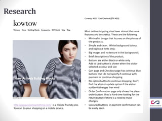 Research
Most online shopping sites have almost the same
features and aesthetics. These are the following
• Minimalist design that focuses on the photos of
the products;
• Simple and clean. White background colour,
and big black fonts only;
• Big images and no texture in the background ;
• Brief description of the product;
• Buttons are either black or white only
Add to cart button is shown when the visitor
selected a colour and size
• Cart page and Checkout page has continue blue
buttons that do not specify if continue with
payment or continue shopping.
• No option button to continue shopping. Can’t
find the alter or update option if the visitor
suddenly changes her mind
• Order Confirmation page only shows the place
order button. I had a hard time looking for the
return button if there is a need to make
changes.
• Coloured buttons in payment confirmation can
be easily seen.
http://www.kowtowclothing.com/ is a mobile friendly site.
You can do your shopping on a mobile device.
 