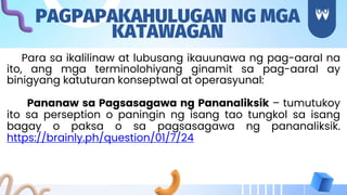 Para sa ikalilinaw at lubusang ikauunawa ng pag-aaral na
ito, ang mga terminolohiyang ginamit sa pag-aaral ay
binigyang katuturan konseptwal at operasyunal:
Pananaw sa Pagsasagawa ng Pananaliksik – tumutukoy
ito sa perseption o paningin ng isang tao tungkol sa isang
bagay o paksa o sa pagsasagawa ng pananaliksik.
https://brainly.ph/question/01/7/24
PAGPAPAKAHULUGAN NG MGA
KATAWAGAN
 