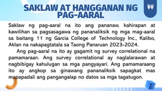 SAKLAW AT HANGGANAN NG
PAG-AARAL
Saklaw ng pag-aaral na ito ang pananaw, kahirapan at
kawilihan sa pagsasagawa ng pananaliksik ng mga mag-aaral
sa baitang 11 ng Garcia College of Technology Inc., Kalibo,
Aklan na nakapagtatala sa Taong Panaruan 2023-2024.
Ang pag-aaral na ito ay gagamit ng survey correlational na
pamamaraan. Ang survey correlational ay naglalarawan at
nagbibigay kahulugan sa mga pangyayari. Ang pamamaraang
ito ay angkop sa ginawang pananaliksik sapagkat mas
mapapadali ang pangangalap no datos sa mga tagatugon.
 