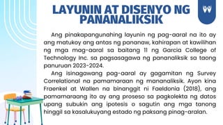 LAYUNIN AT DISENYO NG
PANANALIKSIK
Ang pinakapangunahing layunin ng pag-aaral na ito ay
ang matukoy ang antas ng pananaw, kahirapan at kawilihan
ng mga mag-aaral sa baitang 11 ng Garcia College of
Technology Inc. sa pagsasagawa ng pananaliksik sa taong
panuruan 2023-2024.
Ang isinagawang pag-aaral ay gagamitan ng Survey
Correlational na pamamaraan ng mananaliksik. Ayon kina
Fraenkel at Wallen na binanggit ni Faeldonia (2018), ang
pamamaraang ito ay ang proseso sa pagkolekta ng datos
upang subukin ang ipotesis o sagutin ang mga tanong
hinggil sa kasalukuyang estado ng paksang pinag-aralan.
 