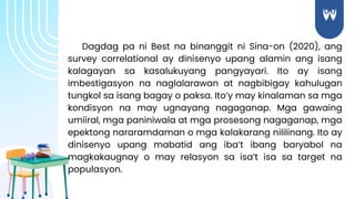 Dagdag pa ni Best na binanggit ni Sina-on (2020), ang
survey correlational ay dinisenyo upang alamin ang isang
kalagayan sa kasalukuyang pangyayari. Ito ay isang
imbestigasyon na naglalarawan at nagbibigay kahulugan
tungkol sa isang bagay o paksa. Ito’y may kinalaman sa mga
kondisyon na may ugnayang nagaganap. Mga gawaing
umiiral, mga paniniwala at mga prosesong nagaganap, mga
epektong nararamdaman o mga kalakarang nililinang. Ito ay
dinisenyo upang mabatid ang iba’t ibang baryabol na
magkakaugnay o may relasyon sa isa’t isa sa target na
populasyon.
 