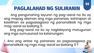Ang pangunahing layunin ng pag-aaral na ito ay
ang mapag alaman ang mga pananaw, kahirapan at
kawilihan sa pagsasagawa ng pananaliksik ng mga
mag-aaral sa baitang 11.
Ang pag-aaral na ito ay naglalayong matugunan
ang mga sumusunod na katanungan:
1. Ano ang antas ng pananaw sa pagsasagawa ng
pananaliksik ng mga mag-aaral sa baitang 11 ?
PAGLALAHAD NG SULIRANIN
 