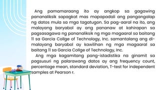 Ang pamamaraang ito ay angkop sa gagawing
pananaliksik sapagkat mas mapapadali ang pangangalap
ng datos mula sa mga tagatugon. Sa pag-aaral na ito, ang
malayang baryabol ay ang pananaw at kahirapan sa
pagsasagawa ng pananaliksik ng mga magaaral sa baitang
11 sa Garcia Collge of Technology, Inc. samantalang ang di-
malayang baryabol ay kawilihan ng mga magaaral sa
baitang 11 sa Garcia Collge of Technology, Inc.
Ang mga kagamitang pang-istadistika na ginamit sa
pagsusuri ng palarawang datos ay ang frequency count,
percentage mean, standard deviation, T-test for independent
samples at Pearson r.
 