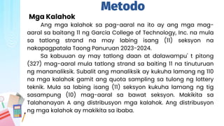 Metodo
Mga Kalahok
Ang mga kalahok sa pag-aaral na ito ay ang mga mag-
aaral sa baitang 11 ng Garcia College of Technology, Inc. na mula
sa tatlong strand na may labing isang (11) seksyon na
nakapagpatala Taong Panuruan 2023-2024.
Sa kabuuan ay may tatlong daan at dalawampu' t pitong
(327) mag-aaral mula tatlong strand sa baiting 11 na tinuturuan
ng mananaliksik. Subalit ang manaliksik ay kukuha lamang ng 110
na mga kalahok gamit ang quota sampling sa tulong ng lottery
teknik. Mula sa labing isang (11) seksyon kukuha lamang ng tig
sasampung (10) mag-aaral sa bawat seksyon. Makikita sa
Talahanayan A ang distribusyon mga kalahok. Ang distribusyon
ng mga kalahok ay makikita sa ibaba.
 