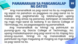Ang mananaliksik sa pag-aaral na ito ay maglalaan
ng sapat na panahon sa paggawa no pag-aaral na to
kalakip ang paghahanda ng talatanungan upang
matukoy ang antas ng pananaw, kahirapan at kawilihan
ng mga mga-aaral as baitang 11 sa Garcia College of
Technology, Inc. sa pagsasagawa ng pananaliksik.
Ang mananaliksik ay hihingi ng pahintulot sa
punong-guro ng Garcia College of Technology, Inc.
upang maisakatuparan ang pag-aaral na ito. Kapag ito'y
sinang-ayunan, hiningi rin ng mananaliksik ang
pahintulot ng mga magulang at maging sa mga kalahok
sa pag-aaral na ito.
PAMAMARAAN SA PANGANGALAP
NG DATOS
 