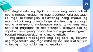 Magtatakda ng tiyak na araw ang mananaliksik
upang mapagnandaan ng mga tagatugon ang pagsagot
sa mga talatanungan. Ipaliliwanag nang mabuti ng
mananaliksik ang panuto bago simulan ang pagsagot
upang masigurong maisagawa nang tama ang mga
naturang pagsagot sa talatanungan. Bibigyan sila ng
sapat na oras upang masagutan ang mga katanungan at
kaagad itong kokolektahin ng mananaliksik.
Pagkatapos maisagawa ang pag-aaral ay lilikumin
ang mga resulta, ang mga datos ay iisa-isahin at susuriin
sa tulong ng Statistician ng mananaliksik.
 