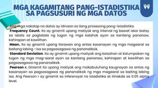 Ang mga nakalap na datos ay idinaan sa ilang prosesong pang-istadistika.
Frequency Count. Ito ay ginamit upang matiyak ang interval ng bawat iskor batay
sa iskala sa pagtatala ng tugon ng mga kalahok ayon sa kanilang pananaw,
kahirapan at kawilihan.
Mean. Ito ay ginamit upang ilarawan ang antas kasanayan ng mga magaaral sa
baitang labing –isa sa pagsasagawa ng pananaliksik.
Standard Deviation. Ito ay ginamit upang matiyak ang kaisahan at katumpakan ng
tugon ng mga mag-aaral ayon sa kanilang pananaw, kahirapan at kawilihan sa
pagsasagawa ng pananaliksik.
Pearson r. Ginamit ito upang matiyak ang makabuluhang kaugnayan sa antas ng
kasanayan sa pagsasagawa ng pananaliksik ng mga magaaral sa baiting labing
isa. Ang Pearson r ay ginamit sa inferensyal na istadistika at itinakda sa 0.05 alpha
level.
MGA KAGAMITANG PANG-ISTADISTIKA
SA PAGSUSURI NG MGA DATOS
 