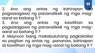 2. Ano ang antas ng kahirapan sa
pagsasagawa ng pananaliksik ng mga mag-
aaral sa baitang 11 ?
3. Ano ang antas ng kawilihan sa
pagsasagawa ng pananaliksik ng mga mag-
aaral sa baitang 11 ?
4. Mayroon bang makabuluhang pagkakaiba
sa pagitan ng antas ng pananaw, kahirapan
at kawilihan ng mga mag-aaral ng baitang 11 ?
 
