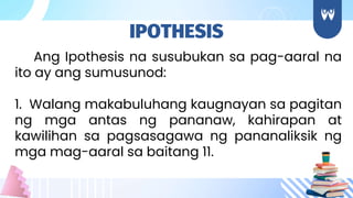 Ang Ipothesis na susubukan sa pag-aaral na
ito ay ang sumusunod:
1. Walang makabuluhang kaugnayan sa pagitan
ng mga antas ng pananaw, kahirapan at
kawilihan sa pagsasagawa ng pananaliksik ng
mga mag-aaral sa baitang 11.
IPOTHESIS
 