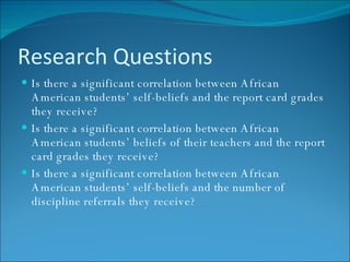 Research Questions Is there a significant correlation between African American students’ self-beliefs and the report card grades they receive? Is there a significant correlation between African American students’ beliefs of their teachers and the report card grades they receive?  Is there a significant correlation between African American students’ self-beliefs and the number of discipline referrals they receive? 