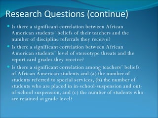 Research Questions (continue) Is there a significant correlation between African American students’ beliefs of their teachers and the number of discipline referrals they receive? Is there a significant correlation between African American students’ level of stereotype threats and the report card grades they receive? Is there a significant correlation among teachers’ beliefs of African American students and (a) the number of students referred to special services, (b) the number of students who are placed in in-school-suspension and out-of-school suspension, and (c) the number of students who are retained at grade level? 