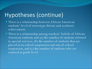 Hypotheses (continue) There is a relationship between African American students’ level of stereotype threats and academic achievement. There is a relationship among teachers’ beliefs of African American students and (a) the number of students referred to special services, (b) the number of students that are placed in in-school-suspension and out-of-school suspension, and (c) the number of students who are retained at grade level. 