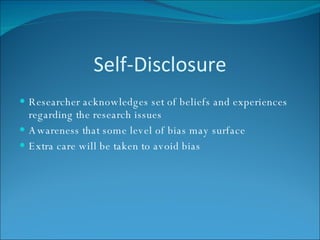 Self-Disclosure Researcher acknowledges set of beliefs and experiences regarding the research issues Awareness that some level of bias may surface Extra care will be taken to avoid bias 