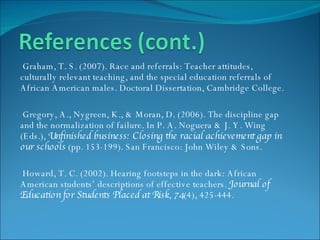 Graham, T. S. (2007). Race and referrals: Teacher attitudes, culturally relevant teaching, and the special education referrals of African American males. Doctoral Dissertation, Cambridge College. Gregory, A., Nygreen, K., & Moran, D. (2006). The discipline gap  and the normalization of failure. In P. A. Noguera & J. Y. Wing (Eds.),  Unfinished business: Closing the racial achievement gap in our schools  (pp. 153-199). San Francisco: John Wiley & Sons. Howard, T. C. (2002). Hearing footsteps in the dark: African American students’ descriptions of effective teachers.  Journal of Education for Students Placed at Risk ,  74 (4), 425-444. 