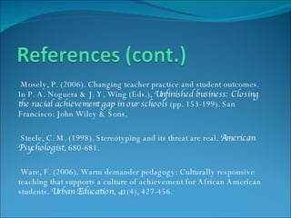 Mosely, P. (2006). Changing teacher practice and student outcomes. In P. A. Noguera & J. Y. Wing (Eds.),  Unfinished business: Closing the racial achievement gap in our schools  (pp. 153-199). San Francisco: John Wiley & Sons. Steele, C. M. (1998). Stereotyping and its threat are real.  American Psychologist , 680-681. Ware, F. (2006). Warm demander pedagogy: Culturally responsive teaching that supports a culture of achievement for African American students.  Urban Education ,  41 (4), 427-456. 