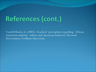 Yarrell-Harris, G. (2003). Teachers’ perceptions regarding  African American students’ culture and classroom behavior. Doctoral Dissertation, Fordham University. 
