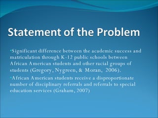 Significant difference between the academic success and matriculation through K-12 public schools between African American students and other racial groups of students ( Gregory, Nygreen, & Moran,  2006).  African American students receive a disproportionate number of disciplinary referrals and referrals to special education services (Graham, 2007) 