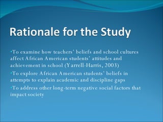 To examine how teachers’ beliefs and school cultures affect African American students’ attitudes and achievement in school ( Yarrell-Harris, 2003) To explore African American students’ beliefs in attempts to explain academic and discipline gaps To address other long-term negative social factors that impact society 