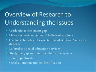 Overview of Research to Understanding the Issues Academic achievement gap African American students’ beliefs of teachers Teachers’ beliefs and expectations of African American students Referral to special education services Discipline gap and the juvenile justice system Stereotype threats Social alienation and disidentification 