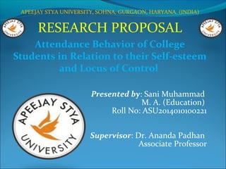 APEEJAY STYA UNIVERSITY, SOHNA, GURGAON, HARYANA. (INDIA)
RESEARCH PROPOSAL
Attendance Behavior of College
Students in Relation to their Self-esteem
and Locus of Control
Presented by: Sani Muhammad
M. A. (Education)
Roll No: ASU2014010100221
Supervisor: Dr. Ananda Padhan
Associate Professor
 