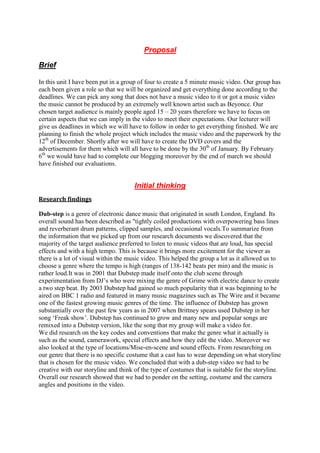 Proposal

Brief

In this unit I have been put in a group of four to create a 5 minute music video. Our group has
each been given a role so that we will be organized and get everything done according to the
deadlines. We can pick any song that does not have a music video to it or got a music video
the music cannot be produced by an extremely well known artist such as Beyonce. Our
chosen target audience is mainly people aged 15 – 20 years therefore we have to focus on
certain aspects that we can imply in the video to meet their expectations. Our lecturer will
give us deadlines in which we will have to follow in order to get everything finished. We are
planning to finish the whole project which includes the music video and the paperwork by the
12th of December. Shortly after we will have to create the DVD covers and the
advertisements for them which will all have to be done by the 30th of January. By February
6th we would have had to complete our blogging moreover by the end of march we should
have finished our evaluations.


                                      Initial thinking
Research findings

Dub-step is a genre of electronic dance music that originated in south London, England. Its
overall sound has been described as "tightly coiled productions with overpowering bass lines
and reverberant drum patterns, clipped samples, and occasional vocals.To summarize from
the information that we picked up from our research documents we discovered that the
majority of the target audience preferred to listen to music videos that are loud, has special
effects and with a high tempo. This is because it brings more excitement for the viewer as
there is a lot of visual within the music video. This helped the group a lot as it allowed us to
choose a genre where the tempo is high (ranges of 138-142 beats per min) and the music is
rather loud.It was in 2001 that Dubstep made itself onto the club scene through
experimentation from DJ‟s who were mixing the genre of Grime with electric dance to create
a two step beat. By 2003 Dubstep had gained so much popularity that it was beginning to be
aired on BBC 1 radio and featured in many music magazines such as The Wire and it became
one of the fastest growing music genres of the time. The influence of Dubstep has grown
substantially over the past few years as in 2007 when Brittney spears used Dubstep in her
song „Freak show‟. Dubstep has continued to grow and many new and popular songs are
remixed into a Dubstep version, like the song that my group will make a video for.
We did research on the key codes and conventions that make the genre what it actually is
such as the sound, camerawork, special effects and how they edit the video. Moreover we
also looked at the type of locations/Mise-en-scene and sound effects. From researching on
our genre that there is no specific costume that a cast has to wear depending on what storyline
that is chosen for the music video. We concluded that with a dub-step video we had to be
creative with our storyline and think of the type of costumes that is suitable for the storyline.
Overall our research showed that we had to ponder on the setting, costume and the camera
angles and positions in the video.
 