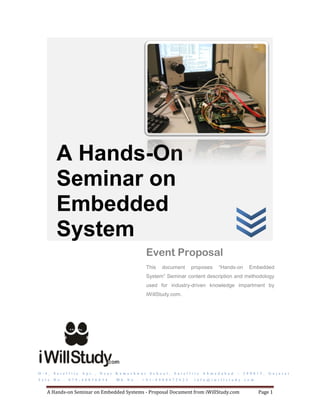 A Hands-On
            Seminar on
            Embedded
            System
                                                                        Event Proposal
                                                                        This    document            proposes          “Hands-on          Embedded
                                                                        System” Seminar content description and methodology
                                                                        used for industry-driven knowledge impartment by
                                                                        iWillStudy.com.




D - 4 ,   S a t e l l i t e   A p t . ,   N e a r   K a m e s h w a r    S c h o o l ,   S a t e l l i t e   A h m e d a b a d   –   3 8 0 0 1 5 ,   G u j a r a t
T e l e . N o . :   0 7 9 - 4 0 0 3 6 0 3 4         M b . N o . :   + 9 1 - 8 9 8 0 4 7 2 6 2 5        i n f o @ i w i l l s t u d y . c o m


     A Hands-on Seminar on Embedded Systems - Proposal Document from iWillStudy.com                                                            Page 1
 
