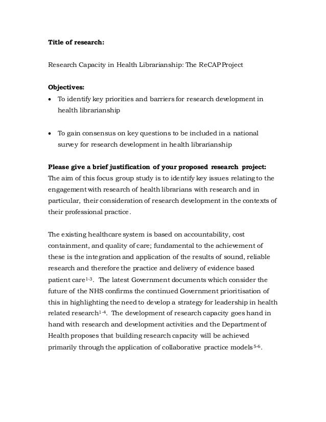 Title of research:
Research Capacity in Health Librarianship: The ReCAP Project
Objectives:
 To identify key priorities and barriers for research development in
health librarianship
 To gain consensus on key questions to be included in a national
survey for research development in health librarianship
Please give a brief justification of your proposed research project:
The aim of this focus group study is to identify key issues relating to the
engagement with research of health librarians with research and in
particular, their consideration of research development in the contexts of
their professional practice.
The existing healthcare system is based on accountability, cost
containment, and quality of care; fundamental to the achievement of
these is the integration and application of the results of sound, reliable
research and therefore the practice and delivery of evidence based
patient care1-3. The latest Government documents which consider the
future of the NHS confirms the continued Government prioritisation of
this in highlighting the need to develop a strategy for leadership in health
related research1-4. The development of research capacity goes hand in
hand with research and development activities and the Department of
Health proposes that building research capacity will be achieved
primarily through the application of collaborative practice models5-6.
 
