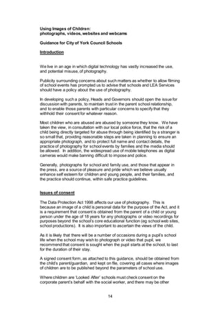14
Using Images of Children:
photographs, videos, websites and webcams
Guidance for City of York Council Schools
Introduction
We live in an age in which digital technology has vastly increased the use,
and potential misuse, of photography.
Publicity surrounding concerns about such matters as whether to allow filming
of school events has prompted us to advise that schools and LEA Services
should have a policy about the use of photography.
In developing such a policy, Heads and Governors should open the issue for
discussion with parents, to maintain trust in the parent school relationship,
and to enable those parents with particular concerns to specify that they
withhold their consent for whatever reason.
Most children who are abused are abused by someone they know. We have
taken the view, in consultation with our local police force, that the risk of a
child being directly targeted for abuse through being identified by a stranger is
so small that, providing reasonable steps are taken in planning to ensure an
appropriate photograph, and to protect full name and contact details, the
practice of photography for school events by families and the media should
be allowed. In addition, the widespread use of mobile telephones as digital
cameras would make banning difficult to impose and police.
Generally, photographs for school and family use, and those that appear in
the press, are a source of pleasure and pride which we believe usually
enhance self esteem for children and young people, and their families, and
the practice should continue, within safe practice guidelines.
Issues of consent
The Data Protection Act 1998 affects our use of photography. This is
because an image of a child is personal data for the purpose of the Act, and it
is a requirement that consent is obtained from the parent of a child or young
person under the age of 18 years for any photographs or video recordings for
purposes beyond the school’s core educational function (eg school web sites,
school productions). It is also important to ascertain the views of the child.
As it is likely that there will be a number of occasions during a pupil’s school
life when the school may wish to photograph or video that pupil, we
recommend that consent is sought when the pupil starts at the school, to last
for the duration of their stay.
A signed consent form, as attached to this guidance, should be obtained from
the child’s parent/guardian, and kept on file, covering all cases where images
of children are to be published beyond the parameters of school use.
Where children are ‘Looked After’ schools must check consent on the
corporate parent’s behalf with the social worker, and there may be other
 