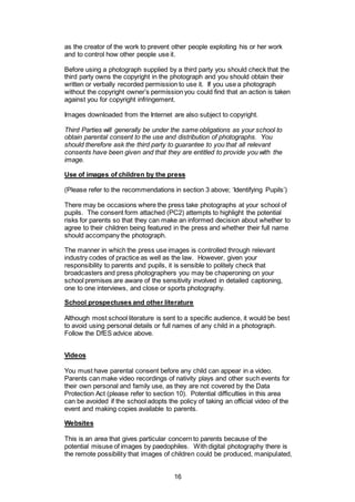 16
as the creator of the work to prevent other people exploiting his or her work
and to control how other people use it.
Before using a photograph supplied by a third party you should check that the
third party owns the copyright in the photograph and you should obtain their
written or verbally recorded permission to use it. If you use a photograph
without the copyright owner’s permission you could find that an action is taken
against you for copyright infringement.
Images downloaded from the Internet are also subject to copyright.
Third Parties will generally be under the same obligations as your school to
obtain parental consent to the use and distribution of photographs. You
should therefore ask the third party to guarantee to you that all relevant
consents have been given and that they are entitled to provide you with the
image.
Use of images of children by the press
(Please refer to the recommendations in section 3 above; ‘Identifying Pupils’)
There may be occasions where the press take photographs at your school of
pupils. The consent form attached (PC2) attempts to highlight the potential
risks for parents so that they can make an informed decision about whether to
agree to their children being featured in the press and whether their full name
should accompany the photograph.
The manner in which the press use images is controlled through relevant
industry codes of practice as well as the law. However, given your
responsibility to parents and pupils, it is sensible to politely check that
broadcasters and press photographers you may be chaperoning on your
school premises are aware of the sensitivity involved in detailed captioning,
one to one interviews, and close or sports photography.
School prospectuses and other literature
Although most school literature is sent to a specific audience, it would be best
to avoid using personal details or full names of any child in a photograph.
Follow the DfES advice above.
Videos
You must have parental consent before any child can appear in a video.
Parents can make video recordings of nativity plays and other such events for
their own personal and family use, as they are not covered by the Data
Protection Act (please refer to section 10). Potential difficulties in this area
can be avoided if the school adopts the policy of taking an official video of the
event and making copies available to parents.
Websites
This is an area that gives particular concern to parents because of the
potential misuse of images by paedophiles. With digital photography there is
the remote possibility that images of children could be produced, manipulated,
 