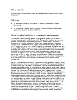 Title of research:
An investigation into the barriers to and priorities for research development in health
librarianship.
Objectives:
 To identify key barriers to and priorities for research development in health
librarianship
 To administrate a national electronic survey to health librarians and information
specialists in England, Scotland and Wales.
Please give a brief justification of your proposed research project:
The question this study aims to answer is: What are the barriers to and priorities for
research development in health librarianship? This question has been given minimal
levels of consideration in the professional literature to date and is a question of
importance for a number of reasons. There is now a growing literature base that
recognises the need for librarians to engage more with research (Powell, Baker et al.
2002; Juznic and Urbanija 2003; Koufogiannakis and Slater 2004; Koufogiannakis and
Crumley 2006). Within the current context of health librarianship strategies are needed
to engage with this more fully and in order to effectively address the associated issues
that relate to improved decision making skills, evidence based practice, and the
improvement of patient care. This is particularly pertinent in light of the recent Hill
Report (Hill 2008, p35) which specifically recommends that “research to measure the
impact of the application of best available evidence in decision making should continue
to be pursued vigorously and routinely by health librarians, in partnership with
researchers’.
Much of the work health librarians are involved with is directly linked to evidence based
health practice, and evidence based medicine and research forms a substantial aspect
of this (Eldredge 2000; Hill 2008). Whilst there is a demand on health professionals to
justify and base their practice on robust research based evidence, there is little evidence
that health librarians are engaging with this in relation to their own professional practice.
Largely, their involvement with evidence based practice is linked directly to health
practice rather than the practice of librarianship. The lack of evidence based practice in
librarianship jeopardises the credibility of health librarians in their involvement with
evidence based health practice and it is widely reported that increased engagement with
evidence based librarianship amongst the profession is becoming increasingly important.
For health librarians to credibly support evidence based health practice / medicine it is
arguable that the profession should be able to demonstrate evidence based practice in
relation to its own professional practice (Eldredge 2000; Booth and Brice 2003; Grant
2003). This is particularly relevant since the end purpose of health librarianship is
directly linked to the improvement of patient care (Hill 2008). For health librarians to
take a truly evidence based approach to their professional practice, increased
engagement with research activities is necessary. At present however, there is little
evidence that health librarians are engaging with research in relation to their own
 