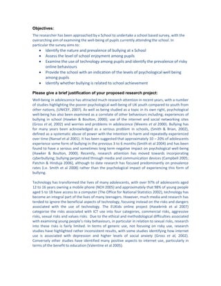 Objectives:
The researcher has been approached by x School to undertake a school based survey, with the
overarching aim of examining the well-being of pupils currently attending the school. In
particular the survey aims to:
 Identify the nature and prevalence of bullying at x School
 Assess the level of school enjoyment among pupils
 Examine the use of technology among pupils and identify the prevalence of risky
online behaviours
 Provide the school with an indication of the levels of psychological well being
among pupils
 Identify whether bullying is related to school achievement
Please give a brief justification of your proposed research project:
Well-being in adolescence has attracted much research attention in recent years, with a number
of studies highlighting the poorer psychological well-being of UK youth compared to youth from
other nations, (UNICEF, 2007). As well as being studied as a topic in its own right, psychological
well-being has also been examined as a correlate of other behaviours including; experiences of
bullying in school (Hawker & Boulton, 2000); use of the internet and social networking sites
(Gross et al, 2002) and worries and problems in adolescence (Weems et al 2000). Bullying has
for many years been acknowledged as a serious problem in schools, (Smith & Brian, 2002),
defined as a systematic abuse of power with the intention to harm and repeatedly experienced
over time (Nansel et al 2001). It has been suggested that approximately 10 – 20% of adolescents
experience some form of bullying in the previous 3 to 6 months (Smith et al 2004) and has been
found to have a serious and sometimes long term negative impact on psychological well-being
(Hawker & Boulton, 2000). Recently, research attention has moved towards incorporating
cyberbullying; bullying perpetrated through media and communication devices (Campbell 2005;
Patchin & Hinduja 2006), although to date research has focused predominantly on prevalence
rates (i.e. Smith et al 2008) rather than the psychological impact of experiencing this form of
bullying.
Technology has transformed the lives of many adolescents, with over 97% of adolescents aged
12 to 16 years owning a mobile phone (NCH 2005) and approximately that 98% of young people
aged 5 to 18 have access to a computer (The Office for National Statistics 2002), technology has
become an integral part of the lives of many teenagers. However, much media and research has
tended to ignore the beneficial aspects of technology, focusing instead on the risks and dangers
associated with the use of technology. The EUKids online project (Hasebrink et al 2007)
categorise the risks associated with ICT use into four categories, commercial risks, aggressive
risks, sexual risks and values risks. Due to the ethical and methodological difficulties associated
with examining young people’s risky behaviours, in particular in relation to sexual risks, research
into these risks is fairly limited. In terms of generic use, not focusing on risky use, research
studies have highlighted rather inconsistent results, with some studies identifying how internet
use is associated with depression and higher levels of social anxiety (Gross et al, 2002).
Conversely other studies have identified many positive aspects to internet use, particularly in
terms of the benefit to education (Valentine et al 2005).
 