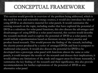 This section would provide in overview of the problem being addressed, which is
the need for new and renewable energy sources, it would also introduce the idea of
using DVD as an alternative material for solar panels. It would summarize the
existing research on the topic, including studies that have explored the potential of
DVD as a substitute for solar panel functions, this also discuss the advantages and
disadvantages of using DVD as a solar panel material, this section would describe
the research methods used to explore the potential of DVD as a solar panel, this
could include experimentation based on literature review, direct practice and
product based research. This would present the finding of the reseach, including
the electric power produced by a series of arranged DVDs and how it compares to
traditional solar panels. It would also discuss the potential for DVD to be
developed into a prototype solar panel with functions almost the same as solar
panels, it could interpret the results of the research and discuss their implications, it
would address any limitations of the study and suggest areas for future reasearch, it
summarize the key finding of the research and their significance, this also provide
recommendations for further explorations of the potential of DVD as ana
alternative solar panel
CONCEPTUAL FRAMEWORK
 