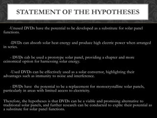-Unused DVDs have the potential to be developed as a substitute for solar panel
functions.
-DVDs can absorb solar heat energy and produce high electric power when arranged
in series.
- DVDs cab be used a prototype solar panel, providing a chapter and more
ecinomical option for harnessing solar energy.
-Used DVDs can be effectively used as a solar convertor, highlighting their
advantages such as immunity to noise and interference.
- DVDs have the potential to be a replacement for monocrystalline solar panels,
particularly in areas with limited access to electricity.
Therefore, the hypotheses is that DVDs can be a viable and promising alternative to
traditional solar panels, and further research can be conducted to explre their potential as
a substitute for solar panel functions.
STATEMENT OF THE HYPOTHESES
 