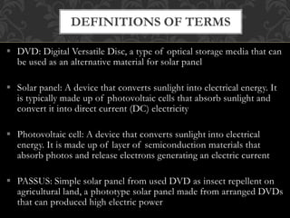  DVD: Digital Versatile Disc, a type of optical storage media that can
be used as an alternative material for solar panel
 Solar panel: A device that converts sunlight into electrical energy. It
is typically made up of photovoltaic cells that absorb sunlight and
convert it into direct current (DC) electricity
 Photovoltaic cell: A device that converts sunlight into electrical
energy. It is made up of layer of semiconduction materials that
absorb photos and release electrons generating an electric current
 PASSUS: Simple solar panel from used DVD as insect repellent on
agricultural land, a phototype solar panel made from arranged DVDs
that can produced high electric power
DEFINITIONS OF TERMS
 
